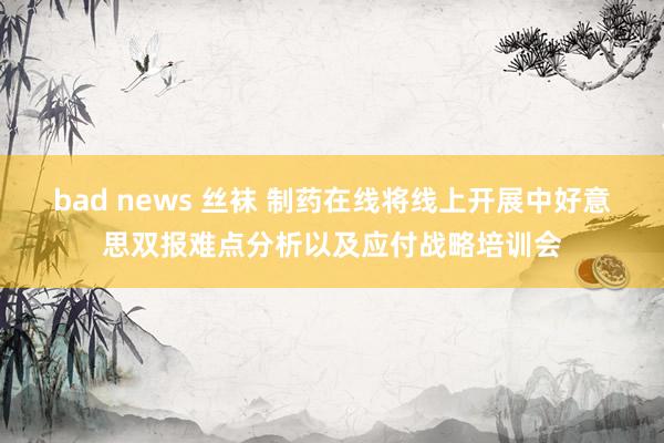 bad news 丝袜 制药在线将线上开展中好意思双报难点分析以及应付战略培训会