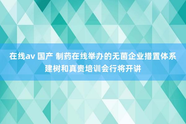 在线av 国产 制药在线举办的无菌企业措置体系建树和真贵培训会行将开讲