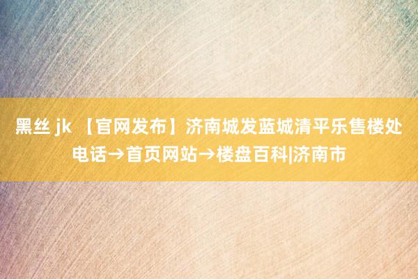 黑丝 jk 【官网发布】济南城发蓝城清平乐售楼处电话→首页网站→楼盘百科|济南市