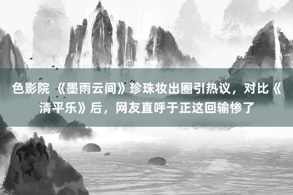 色影院 《墨雨云间》珍珠妆出圈引热议，对比《清平乐》后，网友直呼于正这回输惨了