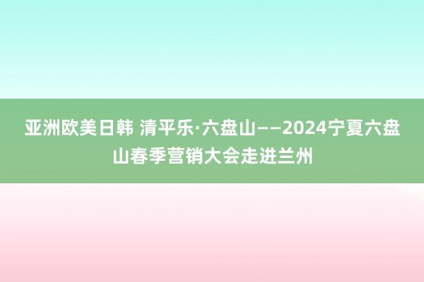 亚洲欧美日韩 清平乐·六盘山——2024宁夏六盘山春季营销大会走进兰州