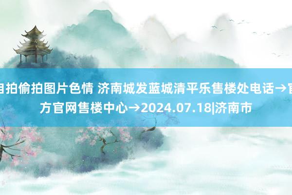 自拍偷拍图片色情 济南城发蓝城清平乐售楼处电话→官方官网售楼中心→2024.07.18|济南市