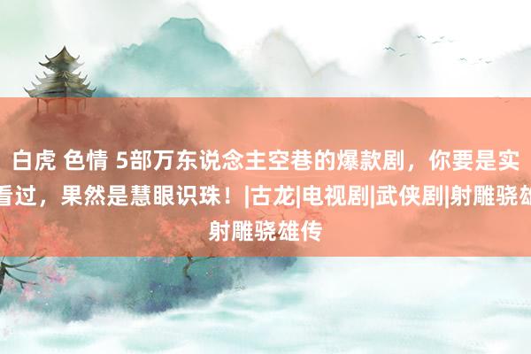 白虎 色情 5部万东说念主空巷的爆款剧，你要是实足看过，果然是慧眼识珠！|古龙|电视剧|武侠剧|射雕骁雄传