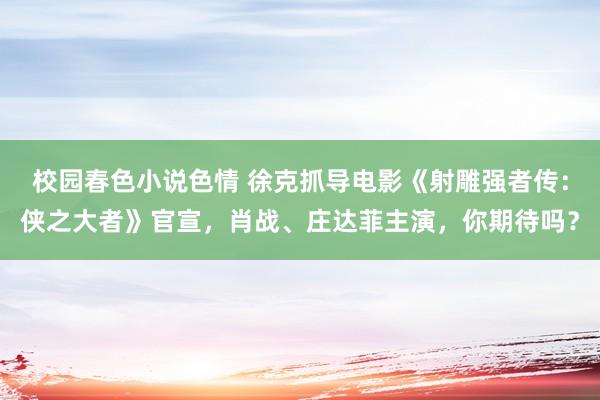 校园春色小说色情 徐克抓导电影《射雕强者传：侠之大者》官宣，肖战、庄达菲主演，你期待吗？