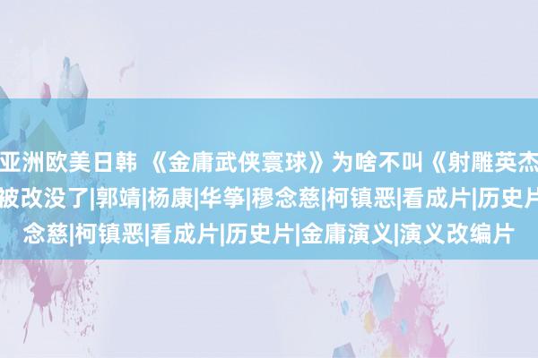 亚洲欧美日韩 《金庸武侠寰球》为啥不叫《射雕英杰传》？本来是“雕”被改没了|郭靖|杨康|华筝|穆念慈|柯镇恶|看成片|历史片|金庸演义|演义改编片