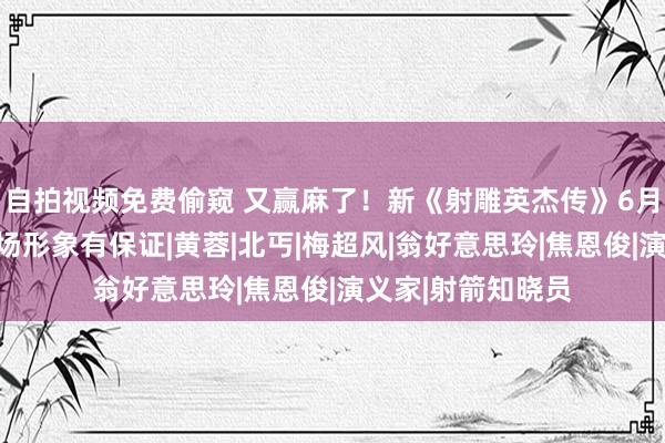 自拍视频免费偷窥 又赢麻了！新《射雕英杰传》6月空降，郭靖一出场形象有保证|黄蓉|北丐|梅超风|翁好意思玲|焦恩俊|演义家|射箭知晓员