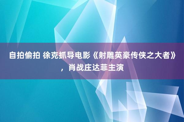 自拍偷拍 徐克抓导电影《射雕英豪传侠之大者》，肖战庄达菲主演