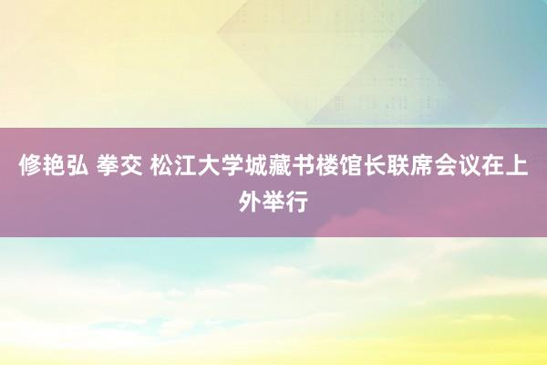 修艳弘 拳交 松江大学城藏书楼馆长联席会议在上外举行