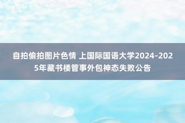 自拍偷拍图片色情 上国际国语大学2024-2025年藏书楼管事外包神态失败公告