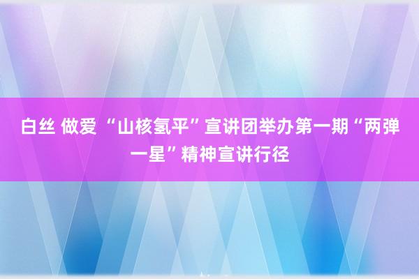 白丝 做爱 “山核氢平”宣讲团举办第一期“两弹一星”精神宣讲行径