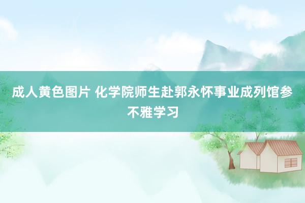 成人黄色图片 化学院师生赴郭永怀事业成列馆参不雅学习