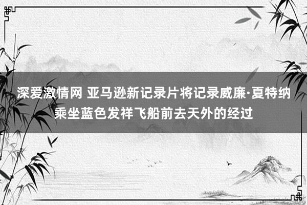 深爱激情网 亚马逊新记录片将记录威廉·夏特纳乘坐蓝色发祥飞船前去天外的经过